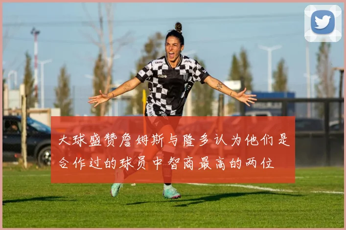 大球盛赞詹姆斯与隆多认为他们是合作过的球员中智商最高的两位