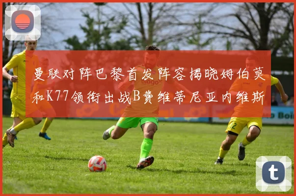 曼联对阵巴黎首发阵容揭晓姆伯莫和K77领衔出战B费维蒂尼亚内维斯坐替补