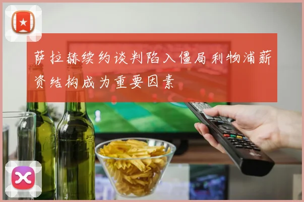 萨拉赫续约谈判陷入僵局利物浦薪资结构成为重要因素