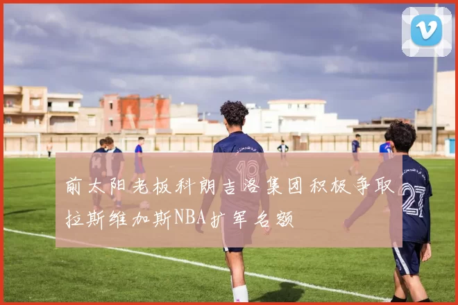 前太阳老板科朗吉洛集团积极争取拉斯维加斯NBA扩军名额