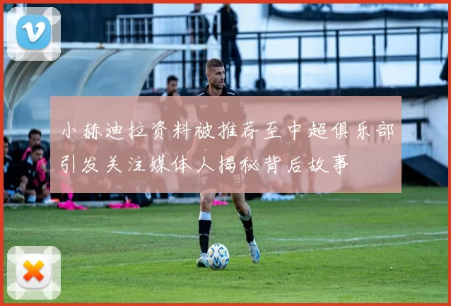 小赫迪拉资料被推荐至中超俱乐部引发关注媒体人揭秘背后故事