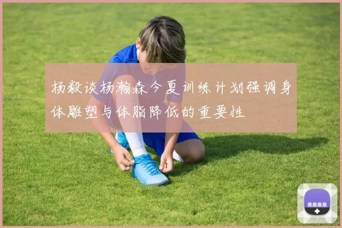 杨毅谈杨瀚森今夏训练计划强调身体雕塑与体脂降低的重要性