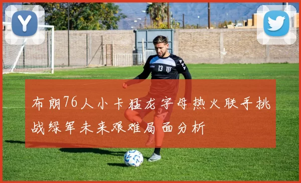 布朗76人小卡猛龙字母热火联手挑战绿军未来艰难局面分析