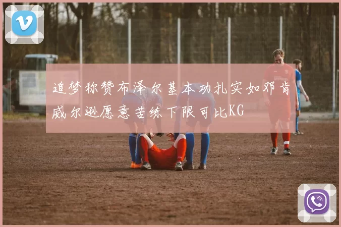 追梦称赞布泽尔基本功扎实如邓肯威尔逊愿意苦练下限可比KG