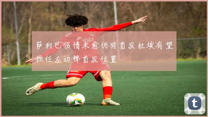 萨利巴伤情未愈仍将首发杜埃有望担任左边锋首发位置