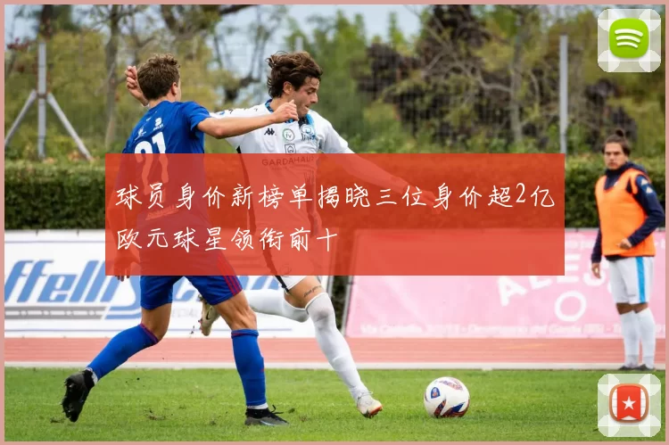 球员身价新榜单揭晓三位身价超2亿欧元球星领衔前十