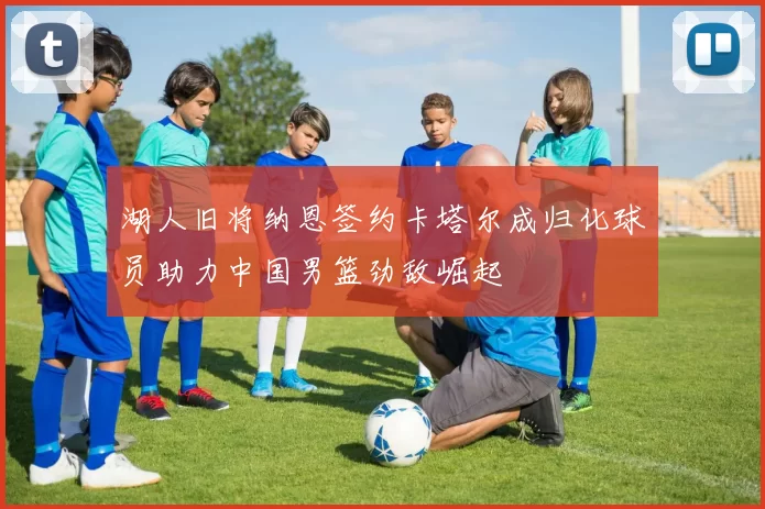 湖人旧将纳恩签约卡塔尔成归化球员助力中国男篮劲敌崛起