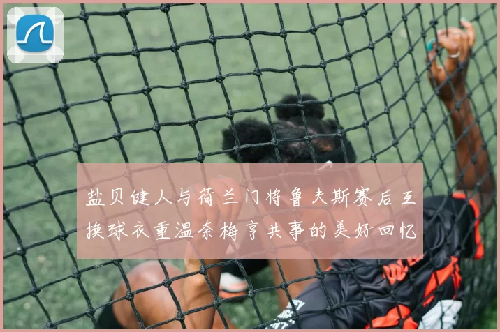 盐贝健人与荷兰门将鲁夫斯赛后互换球衣重温奈梅亨共事的美好回忆