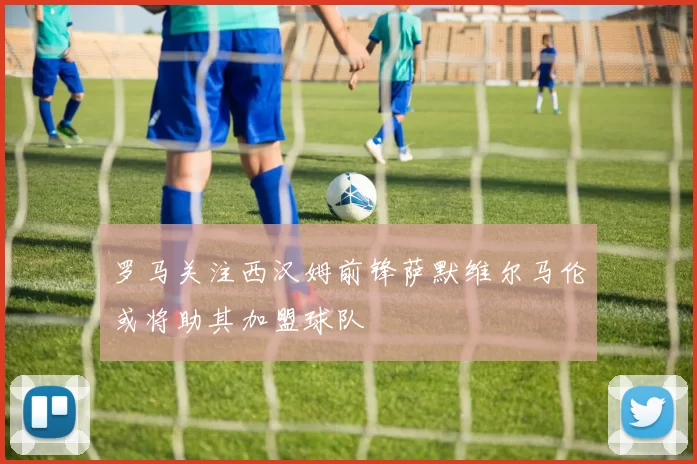 罗马关注西汉姆前锋萨默维尔马伦或将助其加盟球队