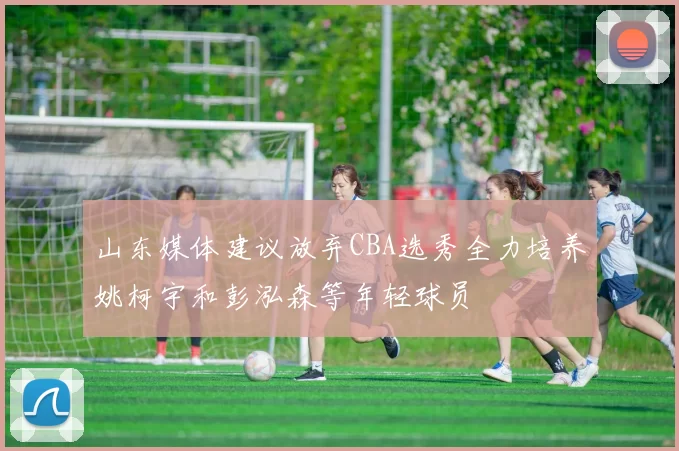 山东媒体建议放弃CBA选秀全力培养姚柯宇和彭泓森等年轻球员
