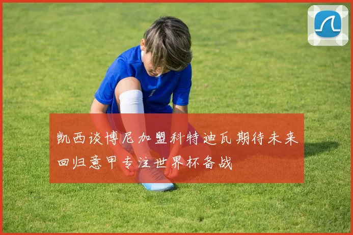 凯西谈博尼加盟科特迪瓦期待未来回归意甲专注世界杯备战