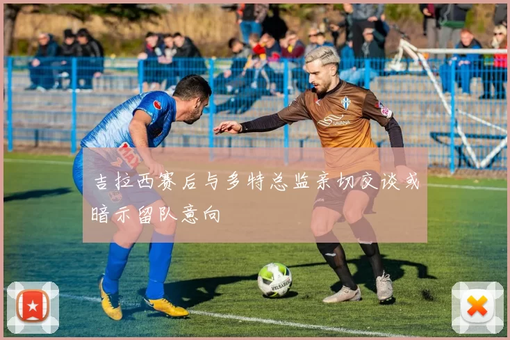 吉拉西赛后与多特总监亲切交谈或暗示留队意向