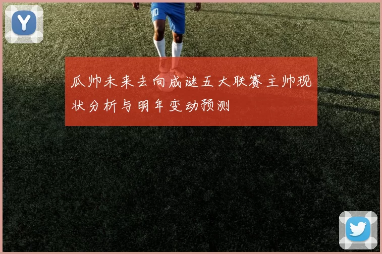 瓜帅未来去向成谜五大联赛主帅现状分析与明年变动预测