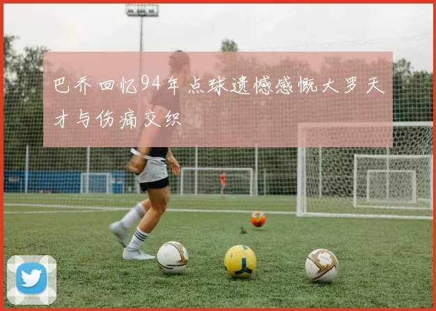 巴乔回忆94年点球遗憾感慨大罗天才与伤痛交织