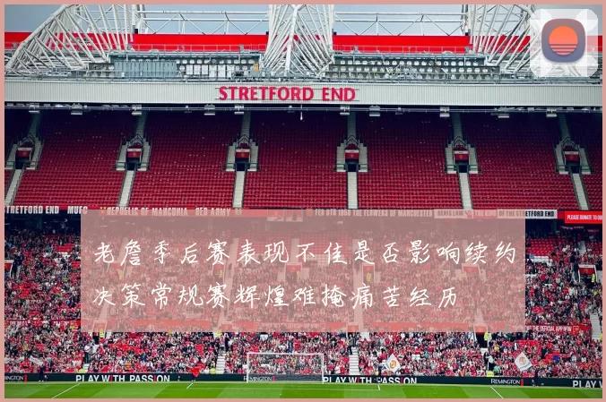老詹季后赛表现不佳是否影响续约决策常规赛辉煌难掩痛苦经历