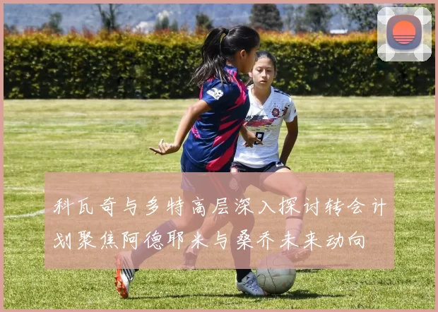 科瓦奇与多特高层深入探讨转会计划聚焦阿德耶米与桑乔未来动向