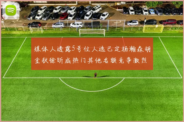 媒体人透露5号位人选已定杨瀚森胡金秋徐昕成热门其他名额竞争激烈
