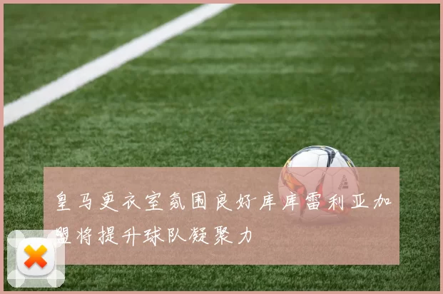 皇马更衣室氛围良好库库雷利亚加盟将提升球队凝聚力