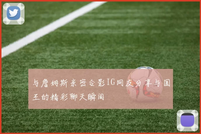 与詹姆斯亲密合影IG网友分享与国王的精彩聊天瞬间