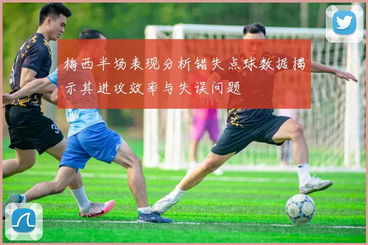梅西半场表现分析错失点球数据揭示其进攻效率与失误问题