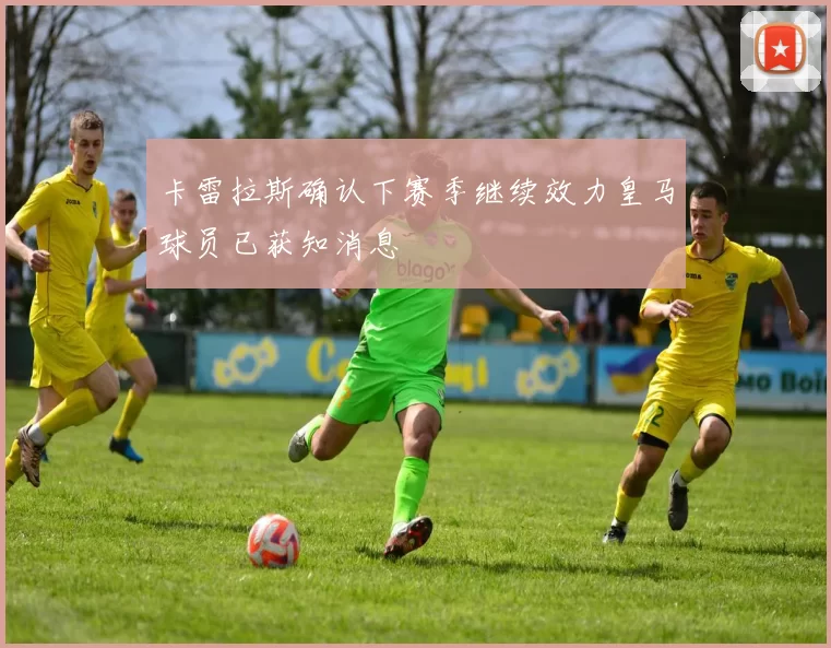卡雷拉斯确认下赛季继续效力皇马球员已获知消息